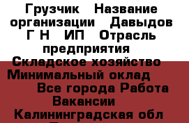 Грузчик › Название организации ­ Давыдов Г.Н., ИП › Отрасль предприятия ­ Складское хозяйство › Минимальный оклад ­ 18 000 - Все города Работа » Вакансии   . Калининградская обл.,Приморск г.